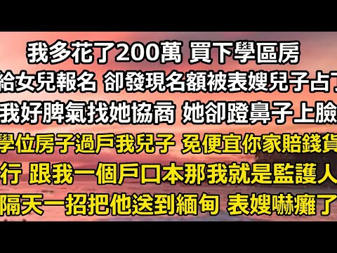 我多花了200萬 買下學區房，給女兒報名時 卻發現名額被表嫂的兒子占了，我好脾氣找她協商 她卻蹬鼻子上臉，學位房子過戶給我兒子 免得便宜你家那賠錢貨，行 跟我一個戶口本#翠花的秘密#婆媳#家庭故事