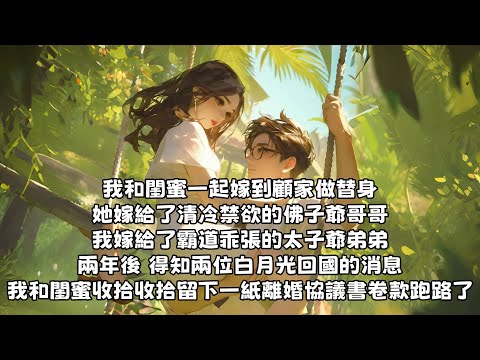 【爽文】我和閨蜜一起嫁到顧家做替身。她嫁給了清冷禁欲的佛子爺哥哥，。我嫁給了霸道乖張的太子爺弟弟，兩年後，得知兩位白月光回國的消息。我和閨蜜收拾留下一紙離婚協議書卷款跑路了。