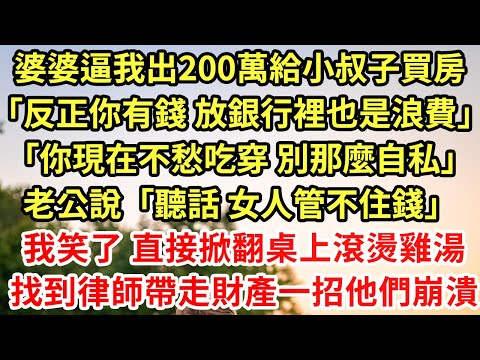 婆婆逼我出200萬給小叔子買房「反正你有錢 放銀行裡也是浪費」「你現在不愁吃穿 別那麼自私」老公說「聽話 女人管不住錢」我笑了 直接掀翻桌上滾燙雞湯，找到律師帶走財產一招他們崩潰#為人處世#養老#中年