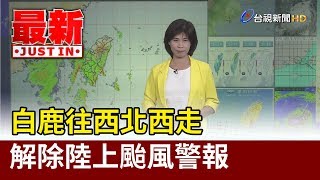 白鹿往西北西走 解除陸上颱風警報【最新快訊】