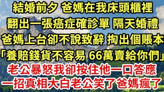 結婚前夕 爸媽在我床頭櫃裡翻出一張癌症確診單 隔天婚禮爸媽上台卻不說致辭 掏出個賬本「養賠錢貨不容易 66萬賣給你們」老公暴怒我卻按住他一口答應一招真相大白老公笑了爸媽瘋了#為人處世#養老#情感故事