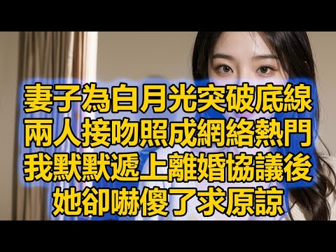 妻子為白月光突破底線，兩人接吻照成網絡熱門，我默默遞上離婚協議後，她卻嚇傻了求原諒