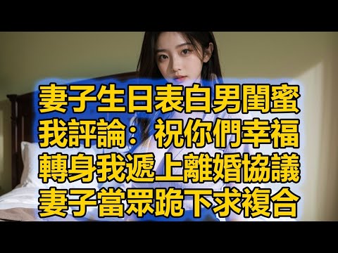 妻子生日表白男閨蜜，我評論：祝你們幸福，轉身我遞上離婚協議，妻子當眾跪下求複合