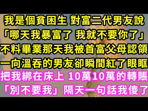 我是個貧困生 對富二代男友說「哪天我暴富了 我就不要你了」不料畢業那天我被首富父母認領，一向溫吞的男友卻瞬間紅了眼，把我綁在床上 10萬10萬的轉賬「別不要我」隔天一句話我傻了#甜寵#灰姑娘#霸道總裁