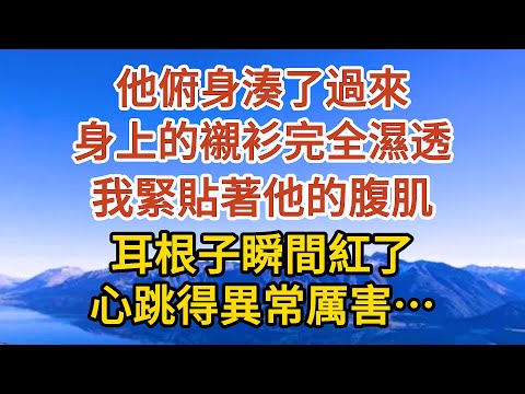 【完結】他俯身湊了過來，身上的襯衫完全濕透，我緊貼著他的腹肌，耳根子瞬間紅了，心跳得異常厲害……#爱情#故事#人生感悟 #情感故事 #家庭#婚姻一口氣看完