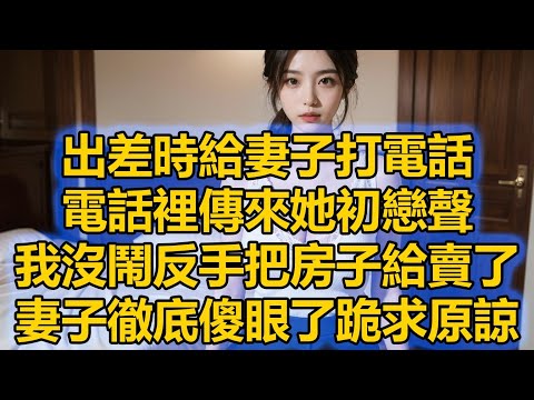 出差時給妻子打電話，電話裡傳來她初戀聲，我沒鬧反手把房子給賣了，妻子徹底傻眼了跪求原諒