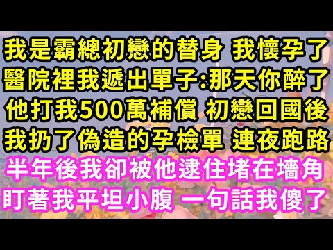 我是霸總初戀的替身 懷孕后，醫院裡我遞出單子:那天你醉了，他打我500萬補償 他初戀回国，我扔掉偽造的孕檢單連夜跑路，半年後我卻被他逮住堵在墻角，摸着我平坦小腹一句話我傻了#甜寵#灰姑娘#霸道總裁