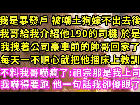 我是暴發戶 被嘲土狗嫁不出去後，我哥給我介紹他190的司機 於是我拽著公司豪車前的帥哥回家了，每天不順心就把他捆床上教訓，不料我哥嚇瘋:祖宗那是我上司，我嚇得要跑 他一句話我傻#甜寵#灰姑娘#霸道總裁